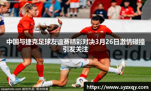中国与捷克足球友谊赛精彩对决3月26日激情碰撞引发关注
