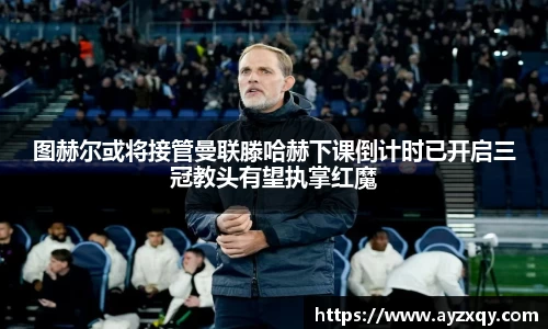 图赫尔或将接管曼联滕哈赫下课倒计时已开启三冠教头有望执掌红魔