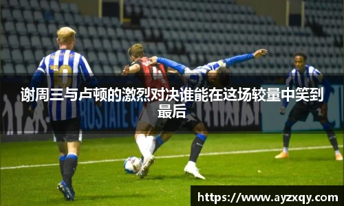 谢周三与卢顿的激烈对决谁能在这场较量中笑到最后